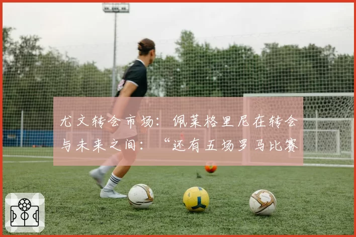 尤文转会市场:佩莱格里尼在转会与未来之间:“还有五场罗马比赛,然后……”