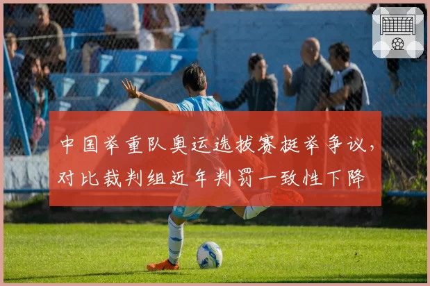 中国举重队奥运选拔赛挺举争议,对比裁判组近年判罚一致性下降