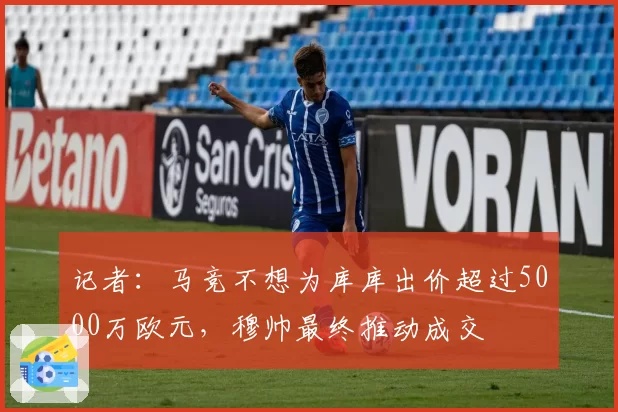 记者：马竞不想为库库出价超过5000万欧元，穆帅最终推动成交
