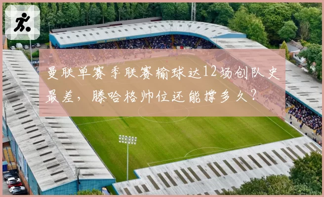 曼联单赛季联赛输球达12场创队史最差,滕哈格帅位还能撑多久?