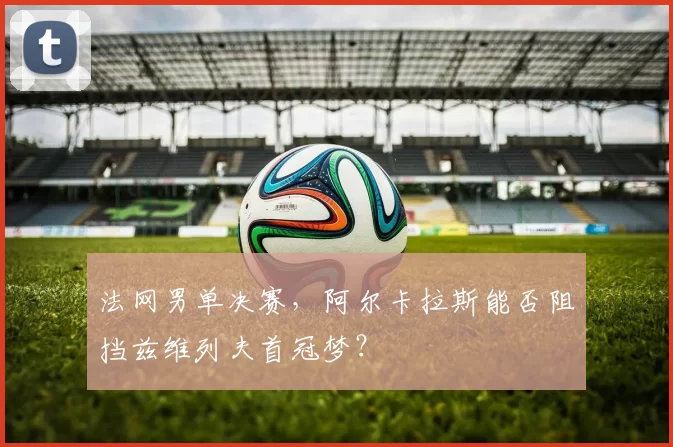 法网男单决赛，阿尔卡拉斯能否阻挡兹维列夫首冠梦？