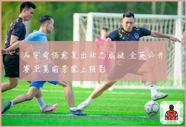 石宇奇伤愈复出状态成谜 全英公开赛卫冕前景蒙上阴影