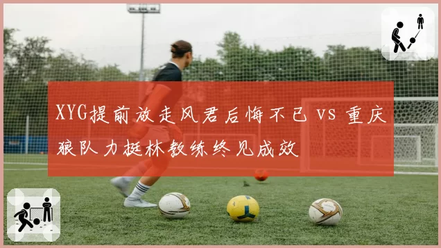XYG提前放走风君后悔不已 vs 重庆狼队力挺林教练终见成效