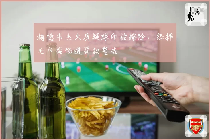 梅德韦杰夫质疑球印被擦除，怒摔毛巾离场遭罚款警告