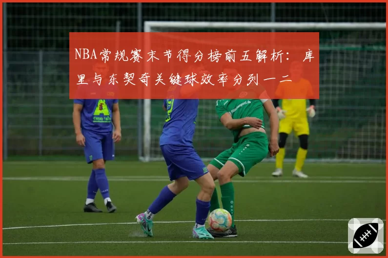 NBA常规赛末节得分榜前五解析：库里与东契奇关键球效率分列一二