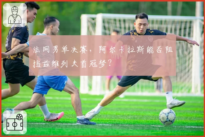 法网男单决赛，阿尔卡拉斯能否阻挡兹维列夫首冠梦？