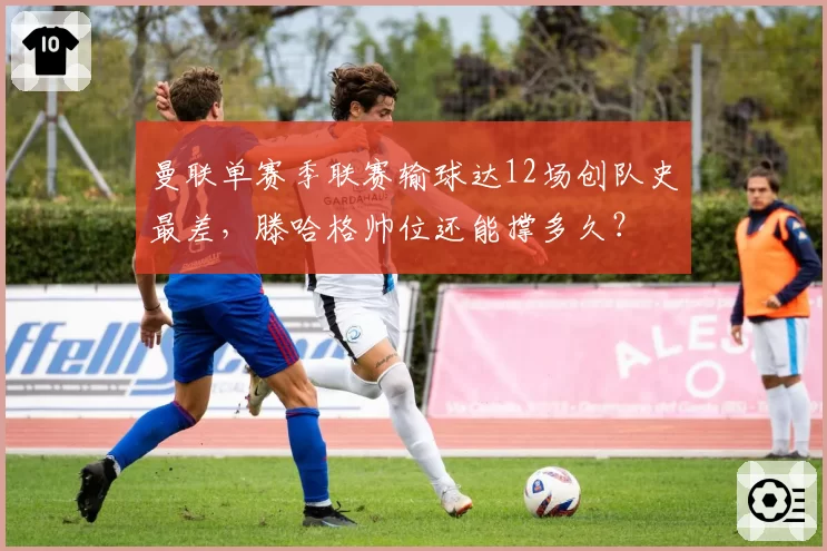 曼联单赛季联赛输球达12场创队史最差,滕哈格帅位还能撑多久?