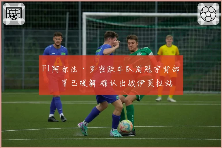 F1阿尔法·罗密欧车队周冠宇背部痉挛已缓解 确认出战伊莫拉站