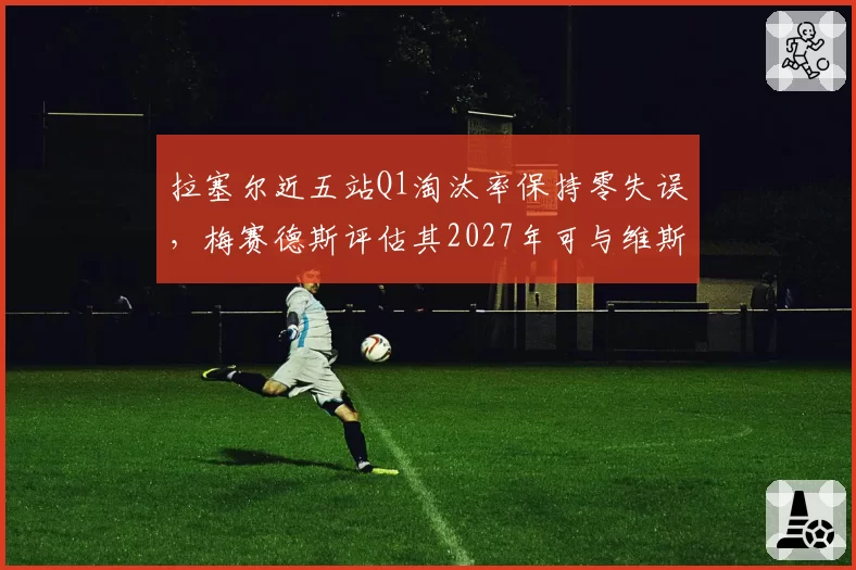 拉塞尔近五站Q1淘汰率保持零失误，梅赛德斯评估其2027年可与维斯塔潘正面对抗