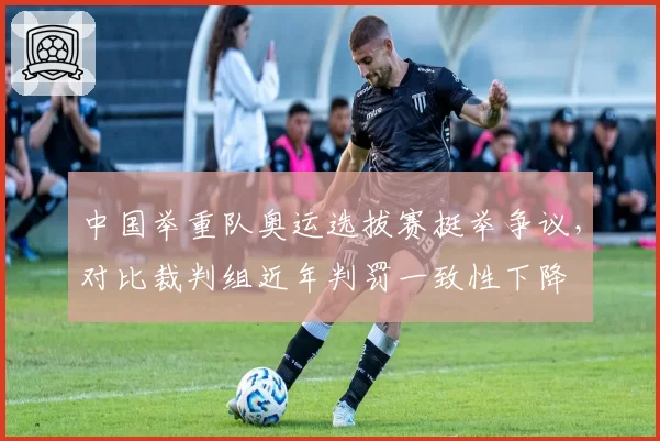 中国举重队奥运选拔赛挺举争议,对比裁判组近年判罚一致性下降