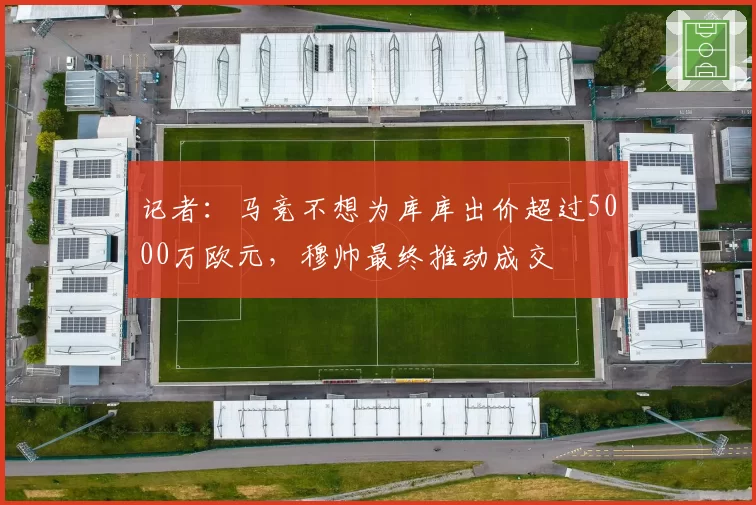 记者：马竞不想为库库出价超过5000万欧元，穆帅最终推动成交