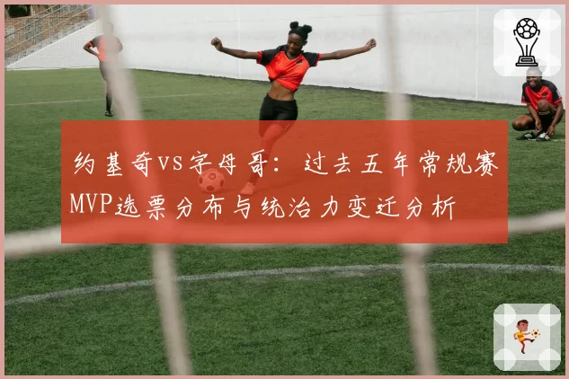 约基奇vs字母哥：过去五年常规赛MVP选票分布与统治力变迁分析