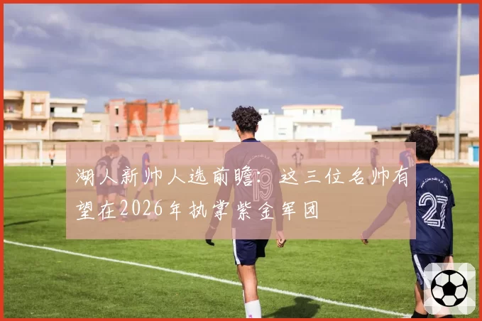 湖人新帅人选前瞻:这三位名帅有望在2026年执掌紫金军团