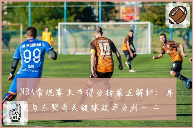 NBA常规赛末节得分榜前五解析:库里与东契奇关键球效率分列一二