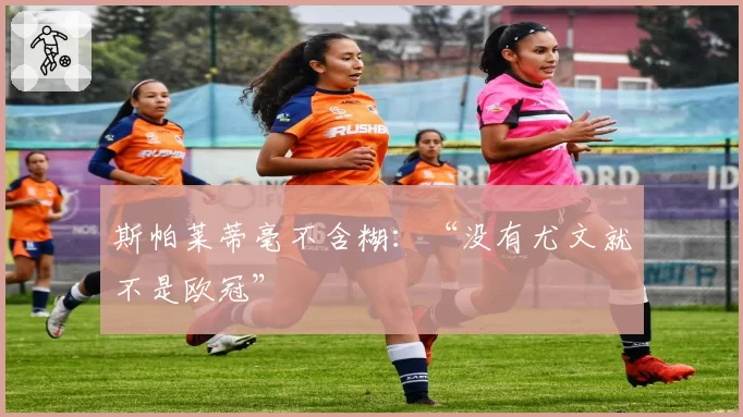 斯帕莱蒂毫不含糊：“没有尤文就不是欧冠”