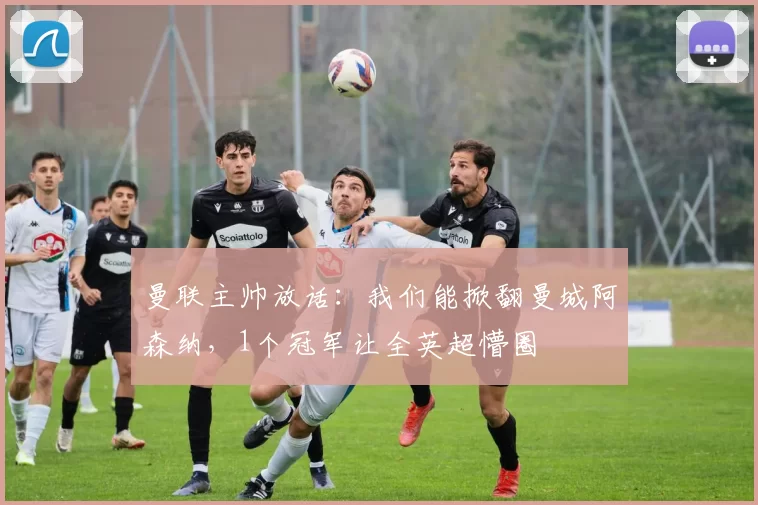 曼联主帅放话:我们能掀翻曼城阿森纳,1个冠军让全英超懵圈