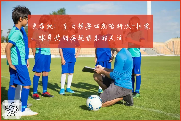 莫雷托：皇马想要回购哈科沃-拉蒙，球员受到英超俱乐部关注