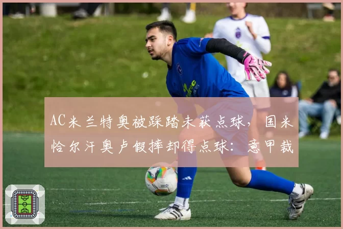 AC米兰特奥被踩踏未获点球，国米恰尔汗奥卢假摔却得点球：意甲裁判尺度混乱