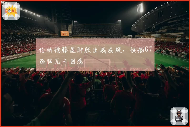 伦纳德膝盖肿胀出战成疑,快船G7面临无卡困境