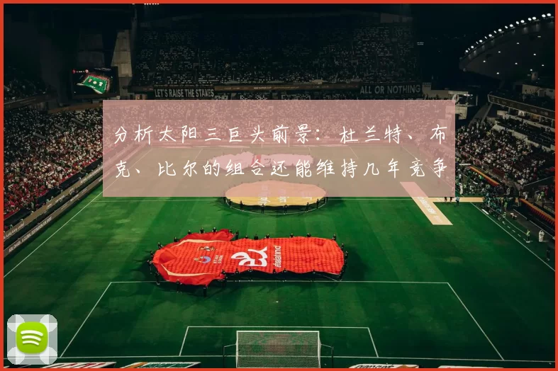 分析太阳三巨头前景:杜兰特、布克、比尔的组合还能维持几年竞争力?