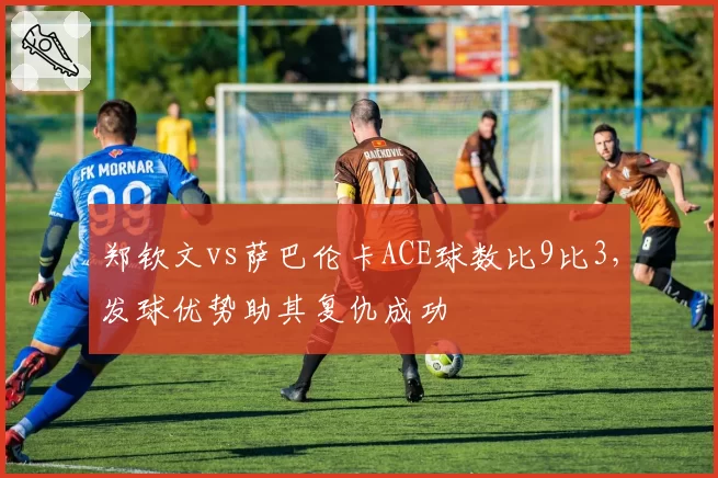 郑钦文vs萨巴伦卡ACE球数比9比3,发球优势助其复仇成功