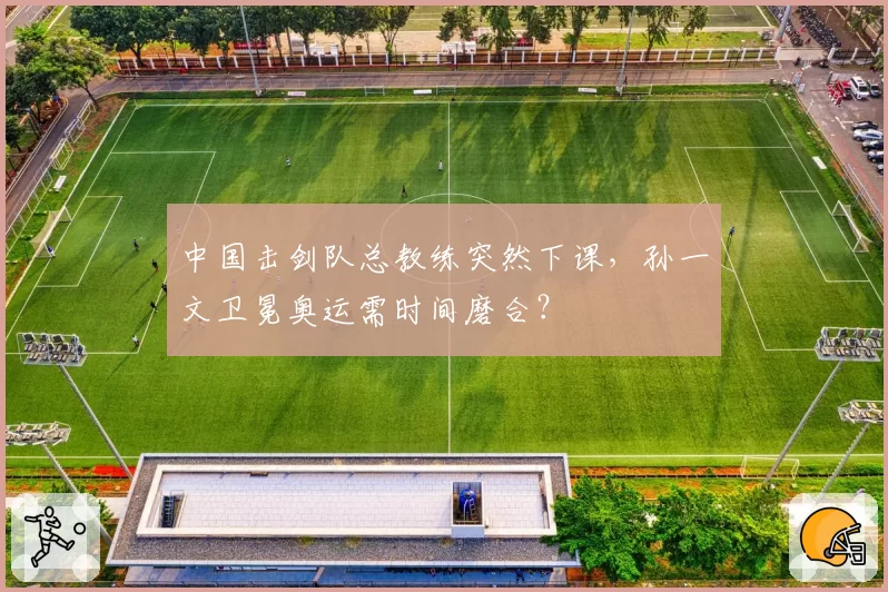 中国击剑队总教练突然下课，孙一文卫冕奥运需时间磨合？