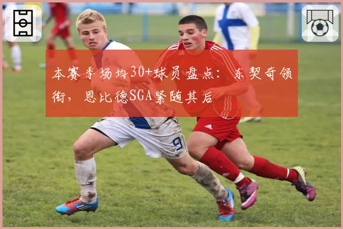 本赛季场均30+球员盘点:东契奇领衔,恩比德SGA紧随其后