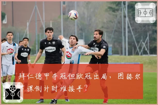 拜仁德甲夺冠但欧冠出局,图赫尔下课倒计时谁接手?