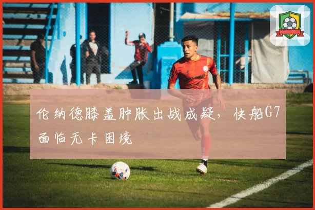 伦纳德膝盖肿胀出战成疑,快船G7面临无卡困境