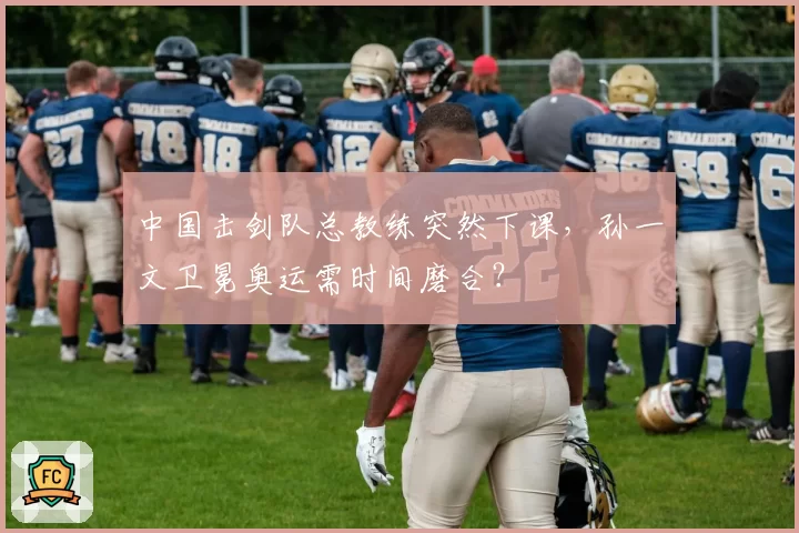 中国击剑队总教练突然下课，孙一文卫冕奥运需时间磨合？