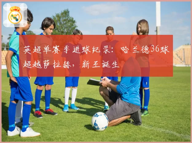 英超单赛季进球纪录:哈兰德36球超越萨拉赫,新王诞生