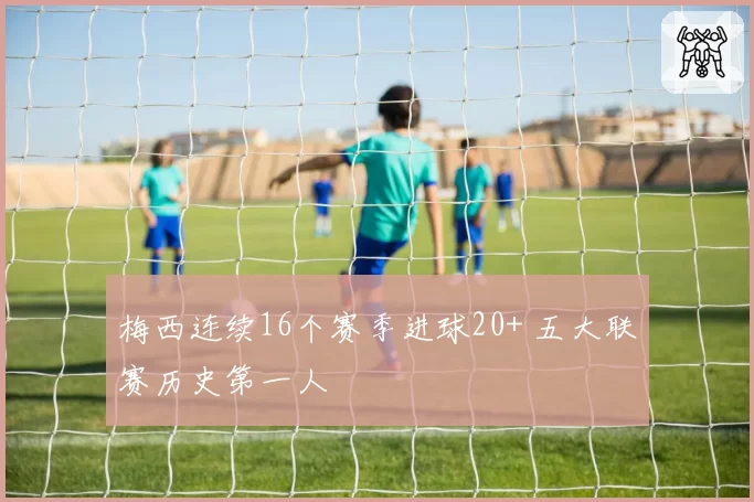 梅西连续16个赛季进球20+ 五大联赛历史第一人
