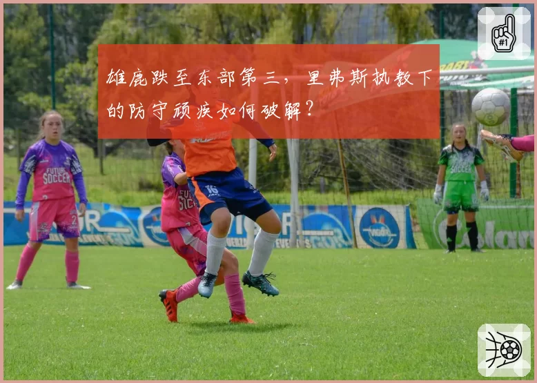 雄鹿跌至东部第三，里弗斯执教下的防守顽疾如何破解？