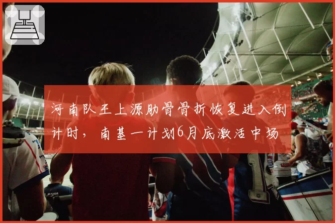 河南队王上源肋骨骨折恢复进入倒计时，南基一计划6月底激活中场