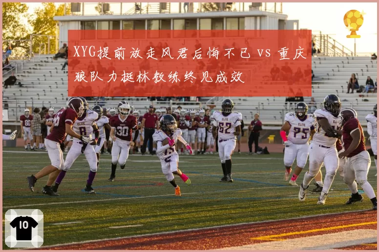 XYG提前放走风君后悔不已 vs 重庆狼队力挺林教练终见成效