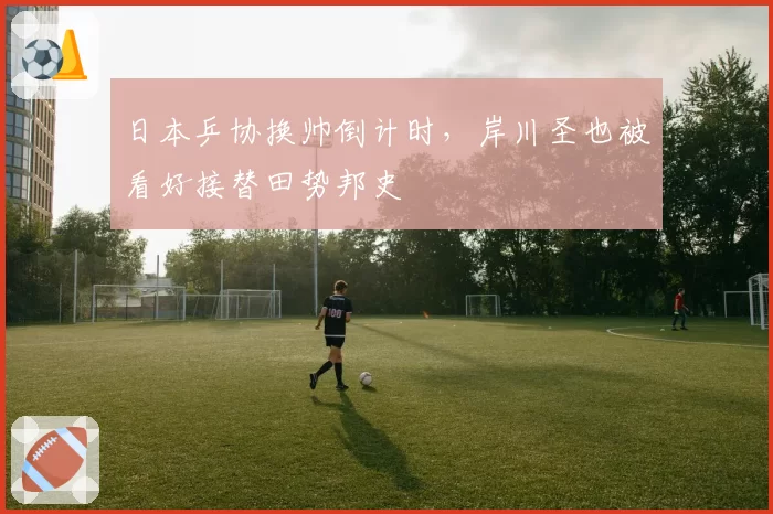日本乒协换帅倒计时，岸川圣也被看好接替田势邦史