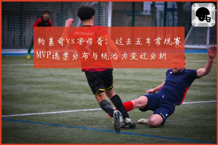 约基奇vs字母哥：过去五年常规赛MVP选票分布与统治力变迁分析
