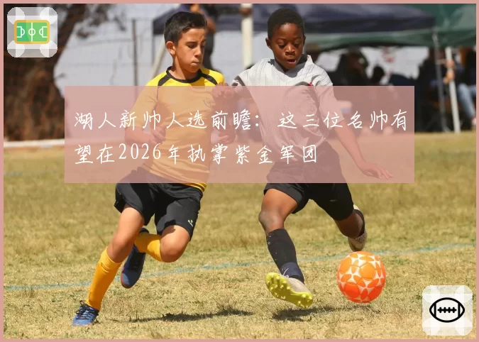 湖人新帅人选前瞻:这三位名帅有望在2026年执掌紫金军团