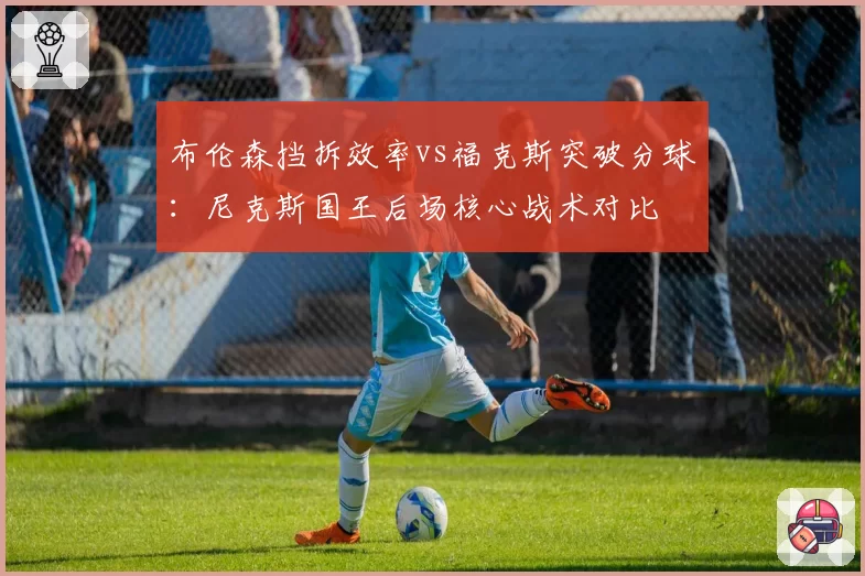 布伦森挡拆效率vs福克斯突破分球:尼克斯国王后场核心战术对比