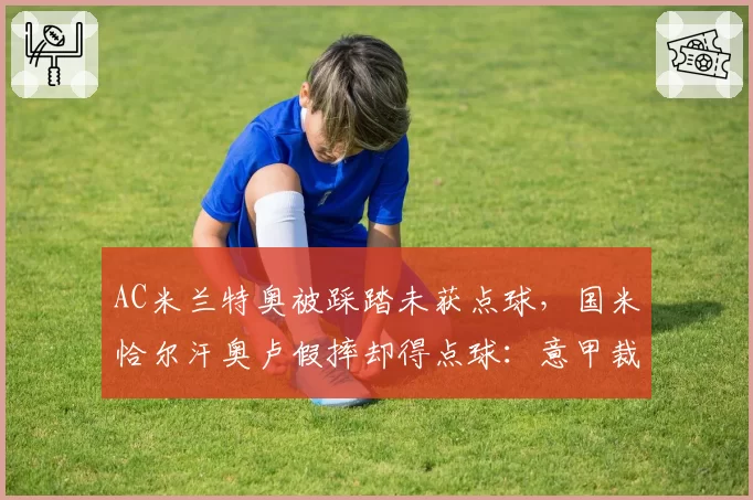 AC米兰特奥被踩踏未获点球，国米恰尔汗奥卢假摔却得点球：意甲裁判尺度混乱