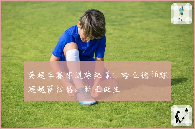 英超单赛季进球纪录:哈兰德36球超越萨拉赫,新王诞生
