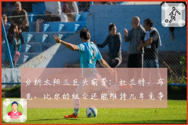 分析太阳三巨头前景：杜兰特、布克、比尔的组合还能维持几年竞争力？