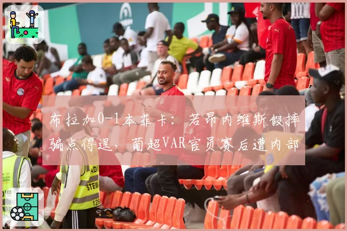 布拉加0-1本菲卡:若昂内维斯假摔骗点得逞,葡超VAR官员赛后遭内部停赛
