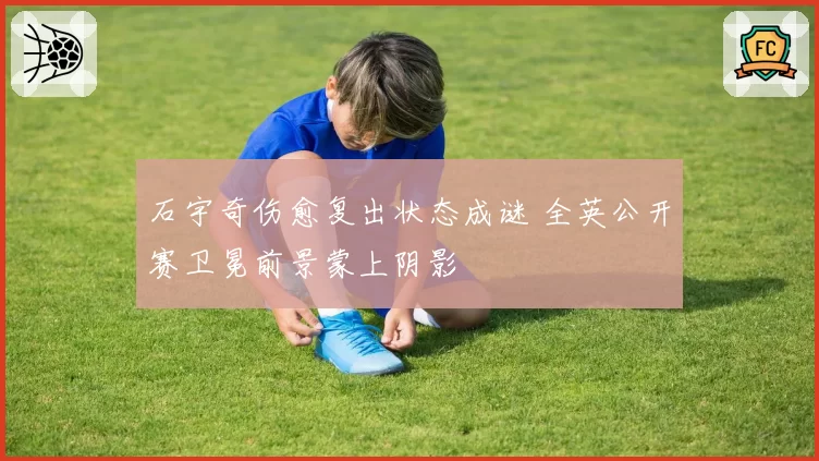 石宇奇伤愈复出状态成谜 全英公开赛卫冕前景蒙上阴影