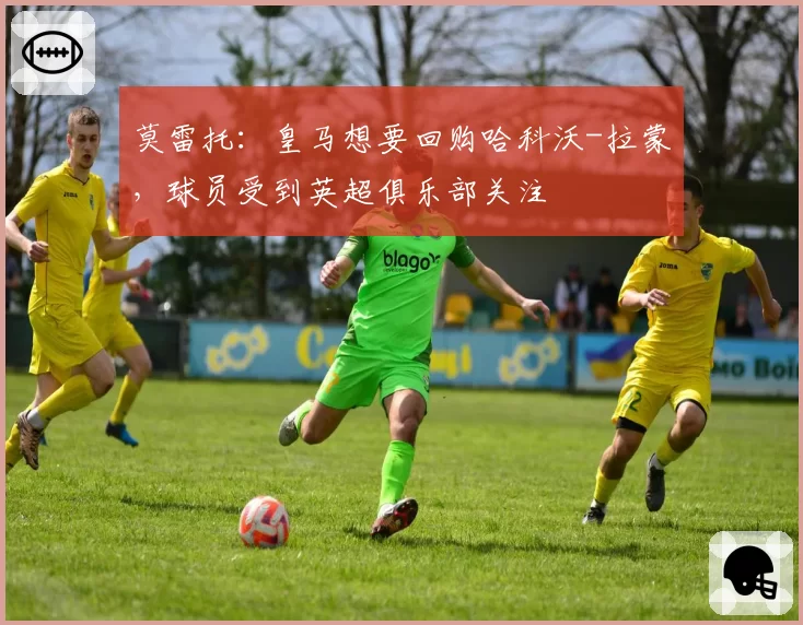 莫雷托：皇马想要回购哈科沃-拉蒙，球员受到英超俱乐部关注