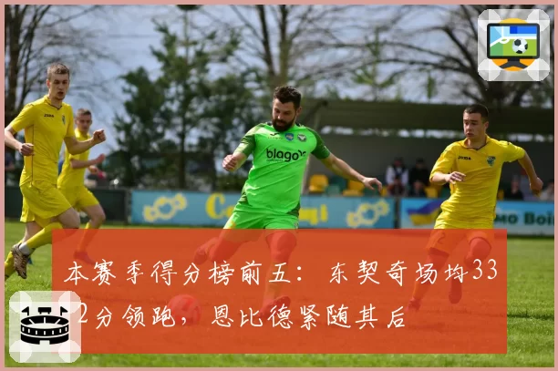 本赛季得分榜前五：东契奇场均33.2分领跑，恩比德紧随其后