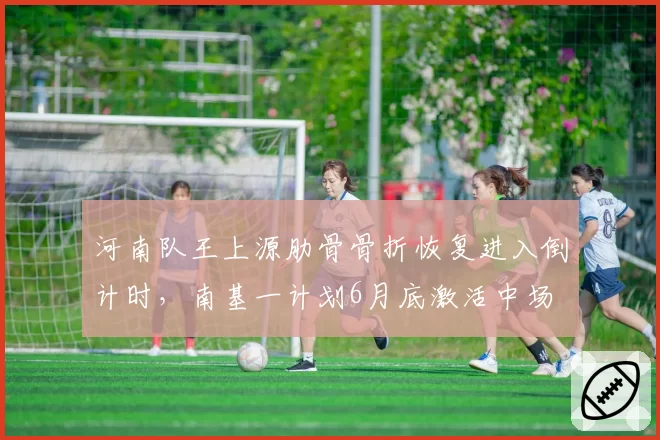 河南队王上源肋骨骨折恢复进入倒计时，南基一计划6月底激活中场