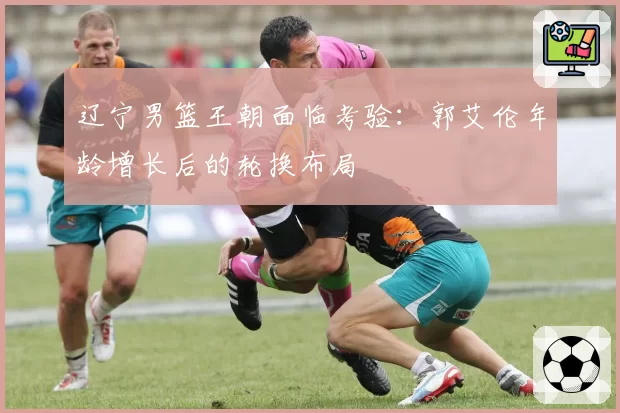 辽宁男篮王朝面临考验：郭艾伦年龄增长后的轮换布局